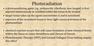 Photoradiation
• a photosensitizing agent (eg, verteporfin, riboflavin, rose bengal) is first
injected intravenously or instilled within the tissue to be treated
• target tissue takes up the agent concentrates it and is sensitized
• exposure of the sensitized tissue to laser light causes activation of the
photsensitizer
• chemical reaction occurs that will cause formation of new chemical bonds
within the tissue or cause thrombosis and closure of vessels
• PhotoDynamic Therapy (PDT) and Corneal Collagen Cross-linking employ
this effect
 