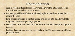 Photoablation
• occurs when sufficient laser energy is delivered to a tissue in such a
short time that no heat is transferred
• the energy will be sufficient to directly split molecules - break their
covalent bonds
• long-chain polymers in the tissue are broken up into smaller volatile
fragments which evaporate/vaporise
• because no heat is transferred, there is no thermal damage to adjacent
tissues
• Excimer lasers that generate laser light in the UV range are suitable for
photoablation
 
