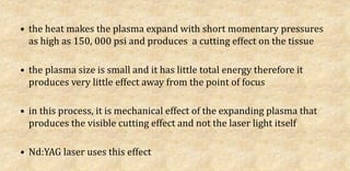 • the heat makes the plasma expand with short momentary pressures
as high as 150, 000 psi and produces a cutting effect on the tissue
• the plasma size is small and it has little total energy therefore it
produces very little effect away from the point of focus
• in this process, it is mechanical effect of the expanding plasma that
produces the visible cutting effect and not the laser light itself
• Nd:YAG laser uses this effect
 