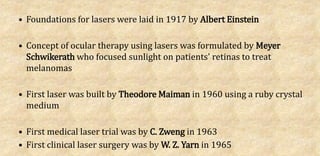• Foundations for lasers were laid in 1917 by Albert Einstein
• Concept of ocular therapy using lasers was formulated by Meyer
Schwikerath who focused sunlight on patients' retinas to treat
melanomas
• First laser was built by Theodore Maiman in 1960 using a ruby crystal
medium
• First medical laser trial was by C. Zweng in 1963
• First clinical laser surgery was by W. Z. Yarn in 1965
 