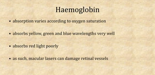 Haemoglobin
• absorption varies according to oxygen saturation
• absorbs yellow, green and blue wavelengths very well
• absorbs red light poorly
• as such, macular lasers can damage retinal vessels
 