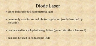 Diode Laser
• emits infrared (810 nanometres) light
• commonly used for retinal photocoagulation (well-absorbed by
melanin)
• can be used for cyclophotocoagulation (penetrates the sclera well)
• can also be used in endoscopic DCR
 