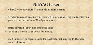 Nd:YAG Laser
• Nd:YAG = Neodymium Yttrium Aluminium Garnet
• Neodymium molecules are suspended in a clear YAG crystal (achieves a
greater concentration of Neodymium ions)
• emits infrared (1064 nanometres) light
• requires a He-Ne laser beam for aiming
• used in posterior capsulotomy for post-cataract surgery PCO and in
laser iridotomy
 