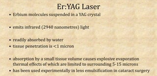 Er:YAG Laser
• Erbium molecules suspended in a YAG crystal
• emits infrared (2940 nanometres) light
• readily absorbed by water
• tissue penetration is <1 micron
• absorption by a small tissue volume causes explosive evaporation
thermal effects of which are limited to surrounding 5-15 microns
• has been used experimentally in lens emulsification in cataract surgery
 