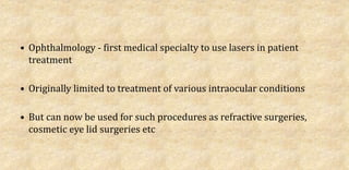 • Ophthalmology - first medical specialty to use lasers in patient
treatment
• Originally limited to treatment of various intraocular conditions
• But can now be used for such procedures as refractive surgeries,
cosmetic eye lid surgeries etc
 