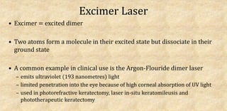 Excimer Laser
• Excimer = excited dimer
• Two atoms form a molecule in their excited state but dissociate in their
ground state
• A common example in clinical use is the Argon-Flouride dimer laser
– emits ultraviolet (193 nanometres) light
– limited penetration into the eye because of high corneal absorption of UV light
– used in photorefractive keratectomy, laser in-situ keratomileusis and
phototherapeutic keratectomy
 