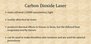 Carbon Dioxide Laser
• emits infrared (10600 nanometres) light
• readily absorbed by water
• produces thermal effects in tissues in focus, but the diffused heat
coagulates nearby tissues.
• can be used to make bloodless skin incisions and are used for adnexal
procedures
 