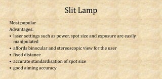 Slit Lamp
Most popular
Advantages:
• laser settings such as power, spot size and exposure are easily
manipulated
• affords binocular and stereoscopic view for the user
• fixed distance
• accurate standardisation of spot size
• good aiming accuracy
 