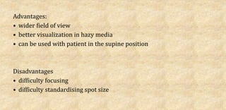Advantages:
• wider field of view
• better visualization in hazy media
• can be used with patient in the supine position
Disadvantages
• difficulty focusing
• difficulty standardising spot size
 