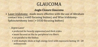 GLAUCOMA
Angle-Closure Glaucoma
• Laser Iridotomy: made more effective with the use of Abraham
contact lens (+66D focusing button) and Wise Iridotomy-
Sphincterotomy lens (+103D focusing button)
– Argon Laser
• preferred for heavily pigmented and thick irides
• beam focused on the far peripheral iris fibers
• cut parallel to the limbus
• with multiple shots at high energy level with exposures lasting 10 - 20
milliseconds
 