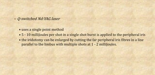 – Q-switched Nd:YAG laser
• uses a single point method
• 5 - 10 milliJoules per shot in a single shot burst is applied to the peripheral iris
• the iridotomy can be enlarged by cutting the far peripheral iris fibres in a line
parallel to the limbus with multiple shots at 1 - 2 milliJoules.
 
