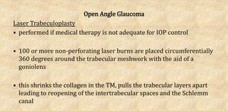 Open Angle Glaucoma
Laser Trabeculoplasty
• performed if medical therapy is not adequate for IOP control
• 100 or more non-perforating laser burns are placed circumferentially
360 degrees around the trabecular meshwork with the aid of a
goniolens
• this shrinks the collagen in the TM, pulls the trabecular layers apart
leading to reopening of the intertrabecular spaces and the Schlemm
canal
 