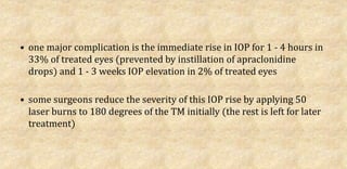 • one major complication is the immediate rise in IOP for 1 - 4 hours in
33% of treated eyes (prevented by instillation of apraclonidine
drops) and 1 - 3 weeks IOP elevation in 2% of treated eyes
• some surgeons reduce the severity of this IOP rise by applying 50
laser burns to 180 degrees of the TM initially (the rest is left for later
treatment)
 