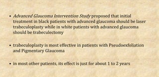 • Advanced Glaucoma Intervention Study proposed that initial
treatment in black patients with advanced glaucoma should be laser
trabeculoplasty while in white patients with advanced glaucoma
should be trabeculectomy
• trabeculoplasty is most effective in patients with Pseudoexfoliation
and Pigmentary Glaucoma
• in most other patients, its effect is just for about 1 to 2 years
 