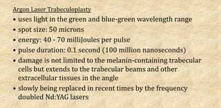Argon Laser Trabeculoplasty
• uses light in the green and blue-green wavelength range
• spot size: 50 microns
• energy: 40 - 70 milliJoules per pulse
• pulse duration: 0.1 second (100 million nanoseconds)
• damage is not limited to the melanin-containing trabecular
cells but extends to the trabecular beams and other
extracellular tissues in the angle
• slowly being replaced in recent times by the frequency
doubled Nd:YAG lasers
 