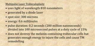 Multipulse Laser Trabeculoplasty
• uses light of wavelength 810 nanometers
• generated by a diode laser
• spot size: 300 microns
• energy: 0.6 milliJoules
• pulse duration: 0.2 seconds (200 million nanoseconds)
divided into 100 microsecond pulses at a duty cycle of 15%
• does not destroy the melanin-containing trabecular cells but
generates enough energy to injure the cells and cause TM
remodelling
 