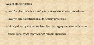 Cyclophotocoagulation
• used for glaucoma that is refractory to usual operative procedures
• involves direct destruction of the ciliary processes
• Initially done by diathermy, later by cryosurgery and now with lasers
• can be done by ab externo or ab interno approach
 