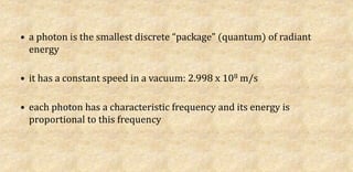 • a photon is the smallest discrete “package” (quantum) of radiant
energy
• it has a constant speed in a vacuum: 2.998 x 108 m/s
• each photon has a characteristic frequency and its energy is
proportional to this frequency
 