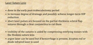 Laser Suture Lysis
• done in the early post-trabeculectomy period
• to increase degree of drainage and possibly achieve longer-term IOP
reduction
• short laser pulses are focused on the partial-thickness scleral flap
sutures through a clear conjunctiva to cut them
• visibility of the sutures is aided by compressing overlying tissues with
the Hoskins suture lens
• argon laser can be used but if hemorrhage is present, krypton red or
diode infrared laser is used
 