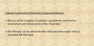 Capsule Contraction Syndrome (Capsulophimosis)
• fibrosis of the margins of anterior capsulotomy may lead to
contracture and obscuration of the visual axis
• this fibrosis can be released with radial incisions made with Q-
switched Nd:YAG laser
 