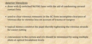 Anterior Vitreolysis
• done with Q-switched Nd:YAG laser with the aid of condensing corneal
contact lens
• used to clear vitreous remnants in the AC from incomplete clearance of
vitreous due to vitreous loss on account of trauma or surgery
• topical miotics constrict the pupil thereby tightening the vitreous strands
for easier cutting
• concussions to the cornea and iris should be minimized by using multiple
shots at optical breakdown levels
 