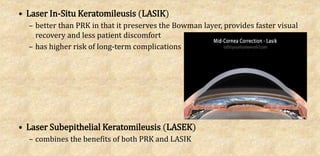 • Laser In-Situ Keratomileusis (LASIK)
– better than PRK in that it preserves the Bowman layer, provides faster visual
recovery and less patient discomfort
– has higher risk of long-term complications
• Laser Subepithelial Keratomileusis (LASEK)
– combines the benefits of both PRK and LASIK
 