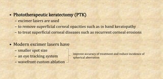 • Phototherapeutic keratectomy (PTK)
– excimer lasers are used
– to remove superficial corneal opacities such as in band keratopathy
– to treat superficial corneal diseases such as recurrent corneal erosions
• Modern excimer lasers have
– smaller spot size
– an eye tracking system
– wavefront custom ablation
improve accuracy of treatment and reduce incidence of
spherical aberration
 