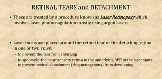RETINAL TEARS and DETACHMENT
• These are treated by a procedure known as Laser Retinopexy which
involves laser photocoagulation mostly using argon lasers
• Laser burns are placed around the retinal tear or the detaching retina
in one or two rows:
– to prevent the tear from enlarging
– to spot-weld the neurosensory retina to the underlying RPE at the laser spots
to prevent retinal detachment (rhegmatogenous) from developing
 