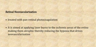 Retinal Neovascularization
• treated with pan-retinal photocoagulation
• It is aimed at applying laser burns to the ischemic areas of the retina
making them atrophic thereby reducing the hypoxia that drives
neovascularization
 
