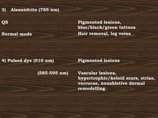 3)   Alexandrite (755 nm)

QS                             Pigmented lesions,
                               blue/black/green tattoos
Normal mode                    Hair removal, leg veins




4) Pulsed dye (510 nm)         Pigmented lesions

                (585-595 nm)   Vascular lesions,
                               hypertrophic/keloid scars, striae,
                               verrucae, nonablative dermal
                               remodelling
 