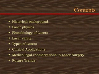 Contents
• Historical background
• Laser physics
• Photobiology of Lasers
• Laser safety
• Types of Lasers
• Clinical Applications
• Medico legal considerations in Laser Surgery
• Future Trends
 