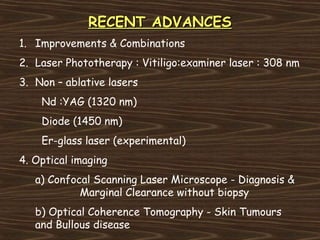 RECENT ADVANCES
1. Improvements & Combinations
2. Laser Phototherapy : Vitiligo:examiner laser : 308 nm
3. Non – ablative lasers
    Nd :YAG (1320 nm)
    Diode (1450 nm)
    Er-glass laser (experimental)
4. Optical imaging
   a) Confocal Scanning Laser Microscope - Diagnosis &
            Marginal Clearance without biopsy
   b) Optical Coherence Tomography - Skin Tumours
   and Bullous disease
 
