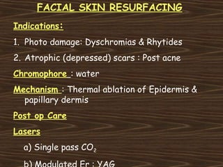 FACIAL SKIN RESURFACING
Indications:
1. Photo damage: Dyschromias & Rhytides
2. Atrophic (depressed) scars : Post acne
Chromophore : water
Mechanism : Thermal ablation of Epidermis &
  papillary dermis
Post op Care
Lasers
  a) Single pass CO2
 