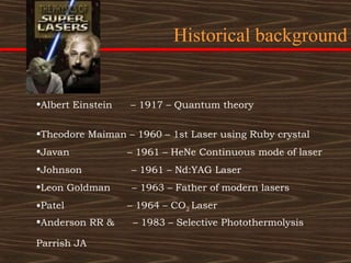 Historical background


•Albert Einstein   – 1917 – Quantum theory

•Theodore Maiman – 1960 – 1st Laser using Ruby crystal
•Javan             – 1961 – HeNe Continuous mode of laser
•Johnson           – 1961 – Nd:YAG Laser
•Leon Goldman      – 1963 – Father of modern lasers
•Patel             – 1964 – CO2 Laser
•Anderson RR &      – 1983 – Selective Photothermolysis

Parrish JA
 