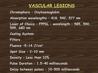 VASCULAR LESIONS
Chromophore – Oxyhaemoglobin
Absorption wavelengths – 418, 542, 577 nm
Laser of Choice : FPPDL – wavelength – 585, 590,
595, 680 nm
Cooling System
Filters
Fluence –5-14 J/cm2
Spot Size – 2-10 mm
Density – Less than 10%
Pulse Duration : 1.5-40 milliseconds
Delay between pulses – 10-500 milliseconds
 