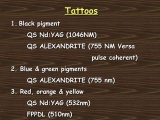 Tattoos
1. Black pigment
     QS Nd:YAG (1046NM)
     QS ALEXANDRITE (755 NM Versa
                           pulse coherent)
2. Blue & green pigments
     QS ALEXANDRITE (755 nm)
3. Red, orange & yellow
     QS Nd:YAG (532nm)
     FPPDL (510nm)
 