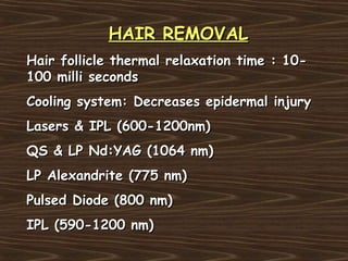 HAIR REMOVAL
Hair follicle thermal relaxation time : 10-
100 milli seconds
Cooling system: Decreases epidermal injury
Lasers & IPL (600-1200nm)
QS & LP Nd:YAG (1064 nm)
LP Alexandrite (775 nm)
Pulsed Diode (800 nm)
IPL (590-1200 nm)
 