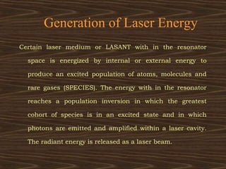 Generation of Laser Energy
Certain laser medium or LASANT with in the resonator

  space is energized by internal or external energy to

  produce an excited population of atoms, molecules and

  rare gases (SPECIES). The energy with in the resonator

  reaches a population inversion in which the greatest

  cohort of species is in an excited state and in which

  photons are emitted and amplified within a laser cavity.

  The radiant energy is released as a laser beam.
 