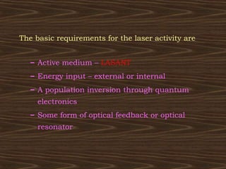 The basic requirements for the laser activity are


   – Active medium – LASANT
   – Energy input – external or internal
   – A population inversion through quantum
     electronics
   – Some form of optical feedback or optical
     resonator
 