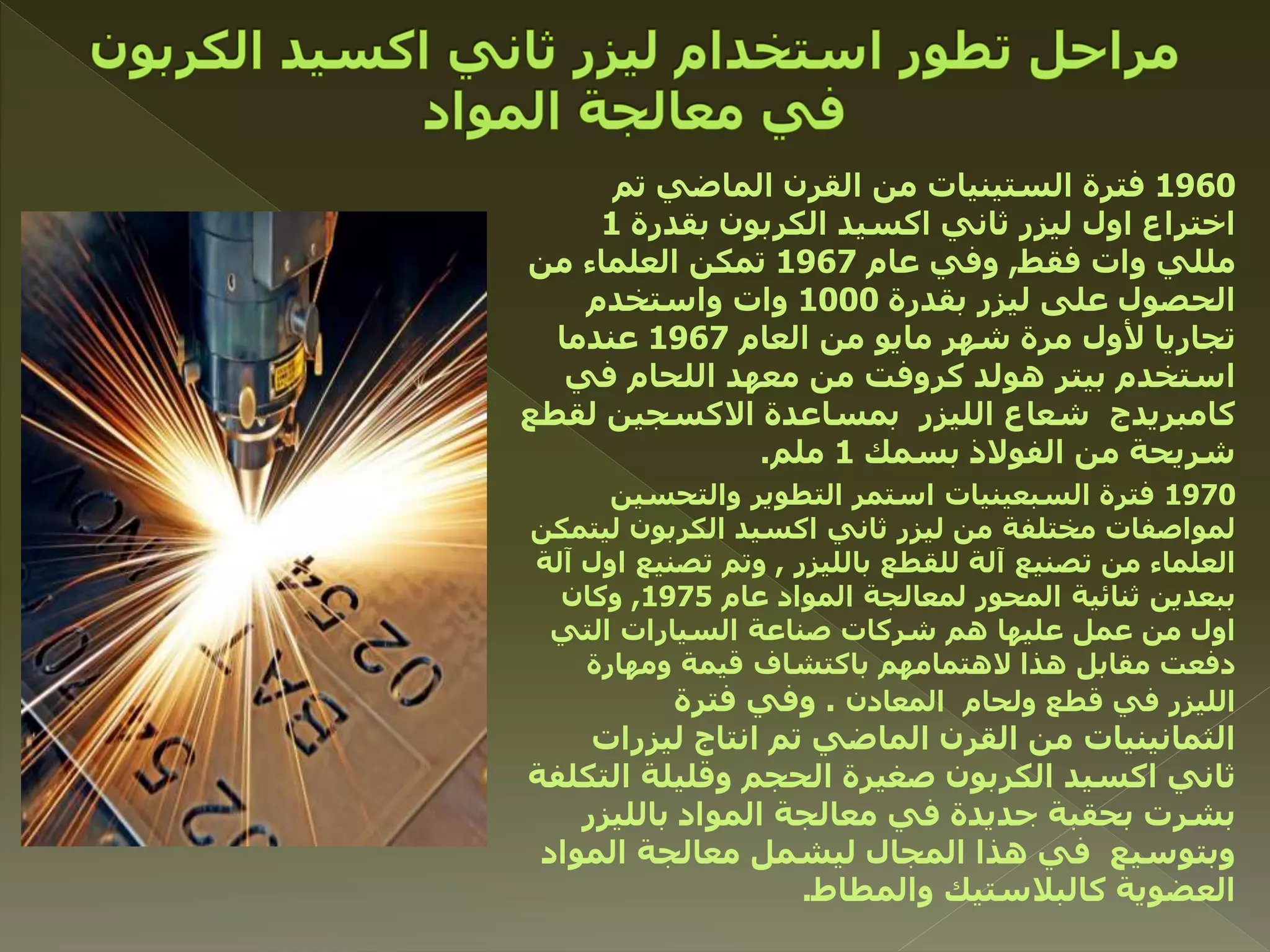 1960‫تم‬ ‫الماضي‬ ‫القرن‬ ‫من‬ ‫الستينيات‬ ‫فترة‬
‫بقدرة‬ ‫الكربون‬ ‫اكسيد‬ ‫ثاني‬ ‫ليزر‬ ‫اول‬ ‫اختراع‬1
‫فقط‬ ‫وات‬ ‫مللي‬,‫عام‬ ‫وفي‬1967‫من‬ ‫العلماء‬ ‫تمكن‬
‫بقدرة‬ ‫ليزر‬ ‫على‬ ‫الحصول‬1000‫واستخدم‬ ‫وات‬
‫العام‬ ‫من‬ ‫مايو‬ ‫شهر‬ ‫مرة‬ ‫ألول‬ ‫تجاريا‬1967‫عندما‬
‫في‬ ‫اللحام‬ ‫معهد‬ ‫من‬ ‫كروفت‬ ‫هولد‬ ‫بيتر‬ ‫استخدم‬
‫لقطع‬ ‫االكسجين‬ ‫بمساعدة‬ ‫الليزر‬ ‫شعاع‬ ‫كامبريدج‬
‫بسمك‬ ‫الفوالذ‬ ‫من‬ ‫شريحة‬1‫ملم‬.
1970‫والتحسين‬ ‫التطوير‬ ‫استمر‬ ‫السبعينيات‬ ‫فترة‬
‫ليتمك‬ ‫الكربون‬ ‫اكسيد‬ ‫ثاني‬ ‫ليزر‬ ‫من‬ ‫مختلفة‬ ‫لمواصفات‬‫ن‬
‫بالليزر‬ ‫للقطع‬ ‫آلة‬ ‫تصنيع‬ ‫من‬ ‫العلماء‬,‫آ‬ ‫اول‬ ‫تصنيع‬ ‫وتم‬‫لة‬
‫عام‬ ‫المواد‬ ‫لمعالجة‬ ‫المحور‬ ‫ثنائية‬ ‫ببعدين‬1975,‫وكان‬
‫التي‬ ‫السيارات‬ ‫صناعة‬ ‫شركات‬ ‫هم‬ ‫عليها‬ ‫عمل‬ ‫من‬ ‫اول‬
‫ومهارة‬ ‫قيمة‬ ‫باكتشاف‬ ‫الهتمامهم‬ ‫هذا‬ ‫مقابل‬ ‫دفعت‬
‫المعادن‬ ‫ولحام‬ ‫قطع‬ ‫في‬ ‫الليزر‬.‫فترة‬ ‫وفي‬
‫ليزرات‬ ‫انتاج‬ ‫تم‬ ‫الماضي‬ ‫القرن‬ ‫من‬ ‫الثمانينيات‬
‫التكل‬ ‫وقليلة‬ ‫الحجم‬ ‫صغيرة‬ ‫الكربون‬ ‫اكسيد‬ ‫ثاني‬‫فة‬
‫بالليزر‬ ‫المواد‬ ‫معالجة‬ ‫في‬ ‫جديدة‬ ‫بحقبة‬ ‫بشرت‬
‫المواد‬ ‫معالجة‬ ‫ليشمل‬ ‫المجال‬ ‫هذا‬ ‫في‬ ‫وبتوسيع‬
‫والمطاط‬ ‫كالبالستيك‬ ‫العضوية‬.
 