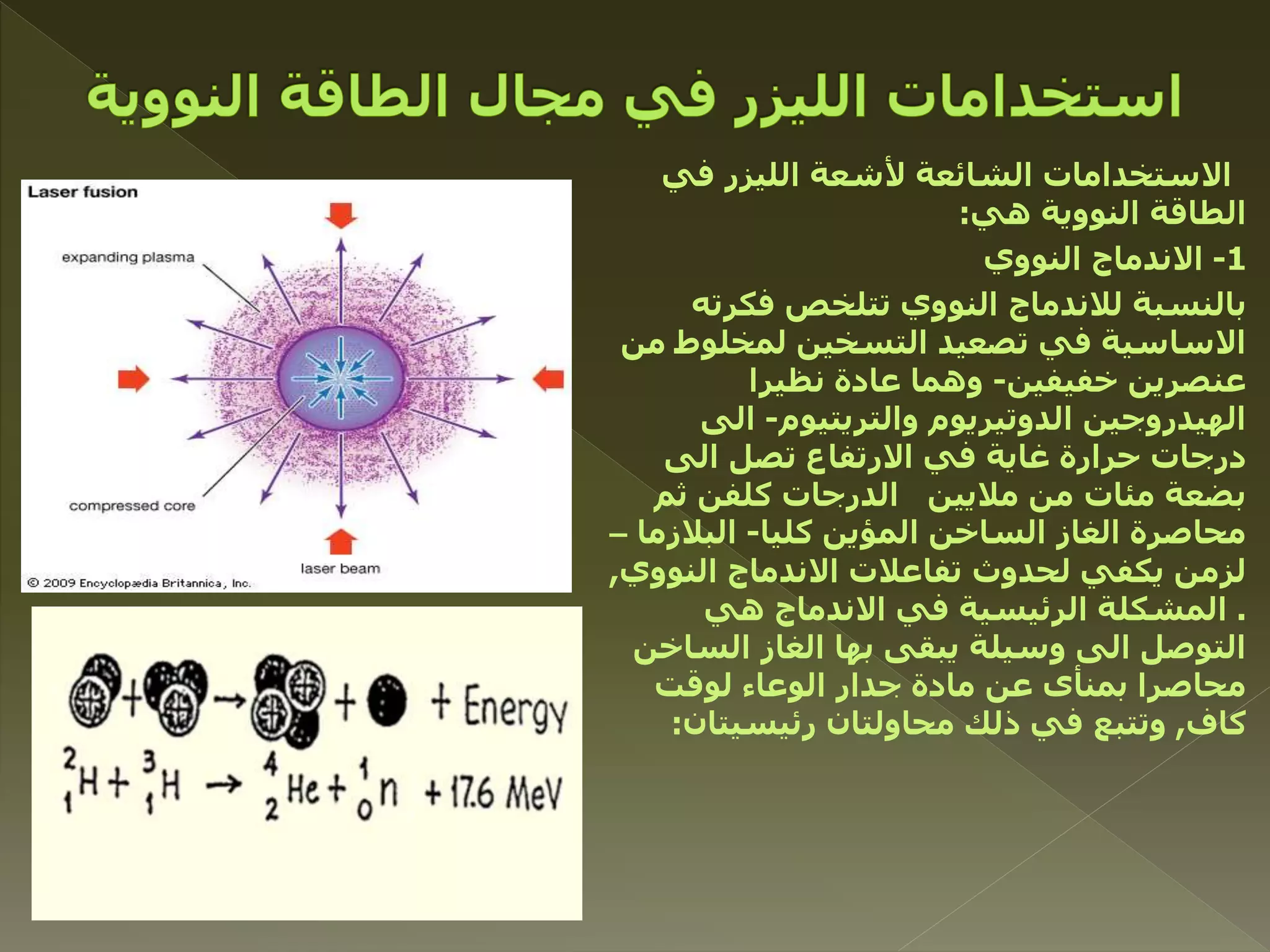 ‫في‬ ‫الليزر‬ ‫ألشعة‬ ‫الشائعة‬ ‫االستخدامات‬
‫هي‬ ‫النووية‬ ‫الطاقة‬:
1-‫النووي‬ ‫االندماج‬
‫فكرته‬ ‫تتلخص‬ ‫النووي‬ ‫لالندماج‬ ‫بالنسبة‬
‫من‬ ‫لمخلوط‬ ‫التسخين‬ ‫تصعيد‬ ‫في‬ ‫االساسية‬
‫خفيفين‬ ‫عنصرين‬-‫نظيرا‬ ‫عادة‬ ‫وهما‬
‫والتريتيوم‬ ‫الدوتيريوم‬ ‫الهيدروجين‬-‫الى‬
‫الى‬ ‫تصل‬ ‫االرتفاع‬ ‫في‬ ‫غاية‬ ‫حرارة‬ ‫درجات‬
‫ثم‬ ‫كلفن‬ ‫الدرجات‬ ‫ماليين‬ ‫من‬ ‫مئات‬ ‫بضعة‬
‫كليا‬ ‫المؤين‬ ‫الساخن‬ ‫الغاز‬ ‫محاصرة‬-‫البالزما‬–
‫النووي‬ ‫االندماج‬ ‫تفاعالت‬ ‫لحدوث‬ ‫يكفي‬ ‫لزمن‬,
.‫هي‬ ‫االندماج‬ ‫في‬ ‫الرئيسية‬ ‫المشكلة‬
‫الساخن‬ ‫الغاز‬ ‫بها‬ ‫يبقى‬ ‫وسيلة‬ ‫الى‬ ‫التوصل‬
‫لوقت‬ ‫الوعاء‬ ‫جدار‬ ‫مادة‬ ‫عن‬ ‫بمنأى‬ ‫محاصرا‬
‫كاف‬,‫رئيسيتان‬ ‫محاولتان‬ ‫ذلك‬ ‫في‬ ‫وتتبع‬:
 