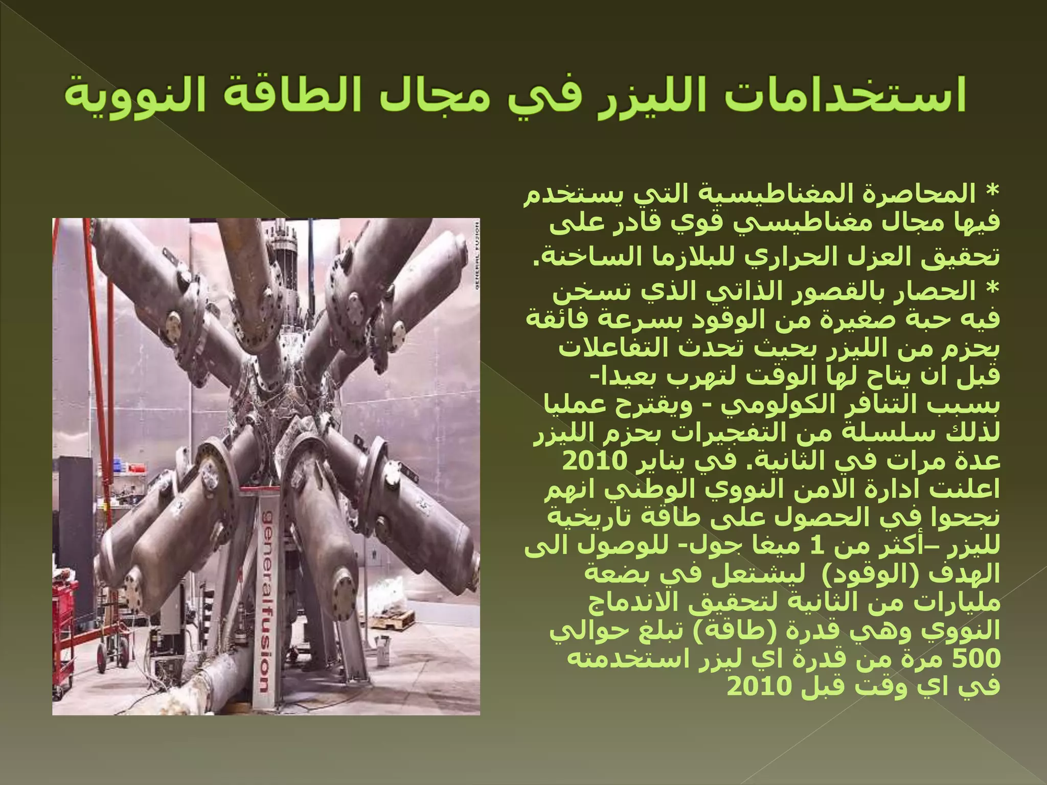*‫يستخدم‬ ‫التي‬ ‫المغناطيسية‬ ‫المحاصرة‬
‫على‬ ‫قادر‬ ‫قوي‬ ‫مغناطيسي‬ ‫مجال‬ ‫فيها‬
‫الساخنة‬ ‫للبالزما‬ ‫الحراري‬ ‫العزل‬ ‫تحقيق‬.
*‫الذي‬ ‫الذاتي‬ ‫بالقصور‬ ‫الحصار‬‫تسخن‬
‫فائقة‬ ‫بسرعة‬ ‫الوقود‬ ‫من‬ ‫صغيرة‬ ‫حبة‬ ‫فيه‬
‫التفاعالت‬ ‫تحدث‬ ‫بحيث‬ ‫الليزر‬ ‫من‬ ‫بحزم‬
‫بعيدا‬ ‫لتهرب‬ ‫الوقت‬ ‫لها‬ ‫يتاح‬ ‫ان‬ ‫قبل‬-
‫التنافر‬ ‫بسبب‬‫الكولومي‬-‫عملي‬ ‫ويقترح‬‫ا‬
‫الليزر‬ ‫بحزم‬ ‫التفجيرات‬ ‫من‬ ‫سلسلة‬ ‫لذلك‬
‫الثانية‬ ‫في‬ ‫مرات‬ ‫عدة‬.‫يناير‬ ‫في‬2010
‫انهم‬ ‫الوطني‬ ‫النووي‬ ‫االمن‬ ‫ادارة‬ ‫اعلنت‬
‫تاريخية‬ ‫طاقة‬ ‫على‬ ‫الحصول‬ ‫في‬ ‫نجحوا‬
‫لليزر‬–‫من‬ ‫أكثر‬1‫جول‬ ‫ميغا‬-‫الى‬ ‫للوصول‬
‫الهدف‬(‫الوقود‬)‫بضعة‬ ‫في‬ ‫ليشتعل‬
‫االندماج‬ ‫لتحقيق‬ ‫الثانية‬ ‫من‬ ‫مليارات‬
‫قدرة‬ ‫وهي‬ ‫النووي‬(‫طاقة‬)‫حوالي‬ ‫تبلغ‬
500‫استخدمته‬ ‫ليزر‬ ‫اي‬ ‫قدرة‬ ‫من‬ ‫مرة‬
‫قبل‬ ‫وقت‬ ‫اي‬ ‫في‬2010
 