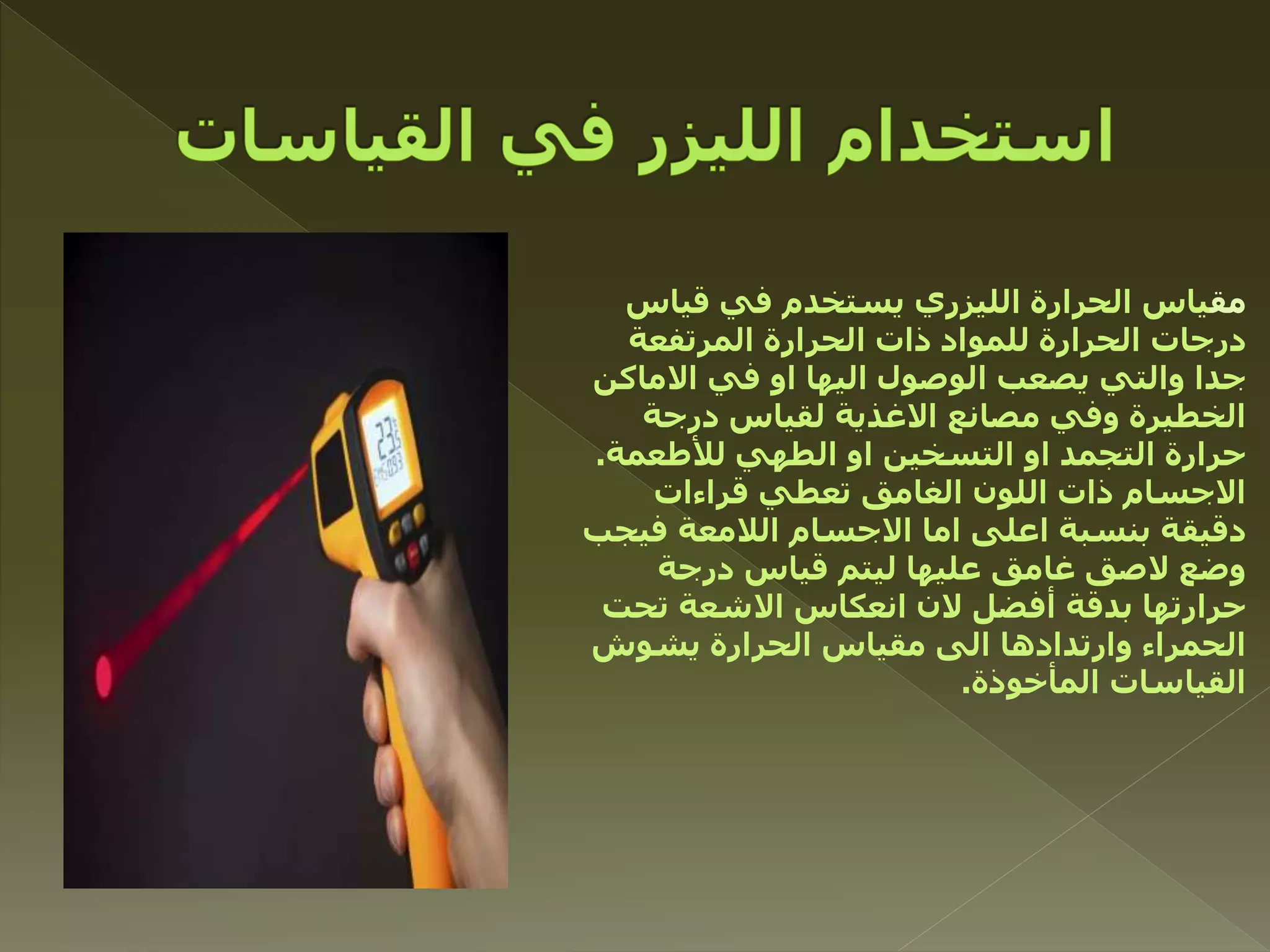 ‫مق‬‫قياس‬ ‫في‬ ‫يستخدم‬ ‫الليزري‬ ‫الحرارة‬ ‫ياس‬
‫المرتفعة‬ ‫الحرارة‬ ‫ذات‬ ‫للمواد‬ ‫الحرارة‬ ‫درجات‬
‫االماكن‬ ‫في‬ ‫او‬ ‫اليها‬ ‫الوصول‬ ‫يصعب‬ ‫والتي‬ ‫جدا‬
‫درجة‬ ‫لقياس‬ ‫االغذية‬ ‫مصانع‬ ‫وفي‬ ‫الخطيرة‬
‫لألطعمة‬ ‫الطهي‬ ‫او‬ ‫التسخين‬ ‫او‬ ‫التجمد‬ ‫حرارة‬.
‫قراءات‬ ‫تعطي‬ ‫الغامق‬ ‫اللون‬ ‫ذات‬ ‫االجسام‬
‫فيجب‬ ‫الالمعة‬ ‫االجسام‬ ‫اما‬ ‫اعلى‬ ‫بنسبة‬ ‫دقيقة‬
‫درجة‬ ‫قياس‬ ‫ليتم‬ ‫عليها‬ ‫غامق‬ ‫الصق‬ ‫وضع‬
‫تحت‬ ‫االشعة‬ ‫انعكاس‬ ‫الن‬ ‫أفضل‬ ‫بدقة‬ ‫حرارتها‬
‫يشوش‬ ‫الحرارة‬ ‫مقياس‬ ‫الى‬ ‫وارتدادها‬ ‫الحمراء‬
‫المأخوذة‬ ‫القياسات‬.
 