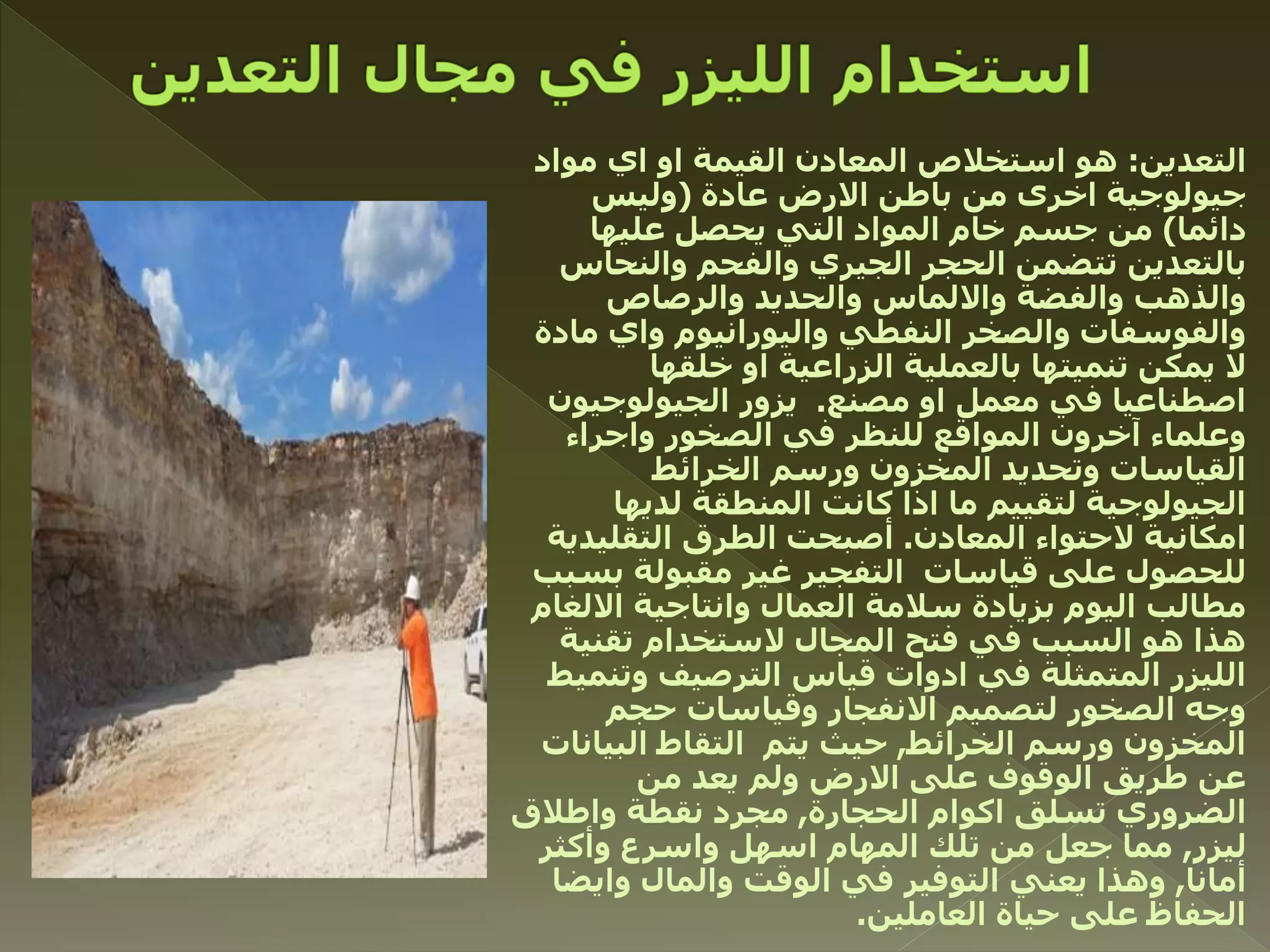 ‫التعدين‬:‫مواد‬ ‫اي‬ ‫او‬ ‫القيمة‬ ‫المعادن‬ ‫استخالص‬ ‫هو‬
‫عادة‬ ‫االرض‬ ‫باطن‬ ‫من‬ ‫اخرى‬ ‫جيولوجية‬(‫وليس‬
‫دائما‬)‫عليها‬ ‫يحصل‬ ‫التي‬ ‫المواد‬ ‫خام‬ ‫جسم‬ ‫من‬
‫والنحاس‬ ‫والفحم‬ ‫الجيري‬ ‫الحجر‬ ‫تتضمن‬ ‫بالتعدين‬
‫والرصاص‬ ‫والحديد‬ ‫وااللماس‬ ‫والفضة‬ ‫والذهب‬
‫مادة‬ ‫واي‬ ‫واليورانيوم‬ ‫النفطي‬ ‫والصخر‬ ‫والفوسفات‬
‫خلقها‬ ‫او‬ ‫الزراعية‬ ‫بالعملية‬ ‫تنميتها‬ ‫يمكن‬ ‫ال‬
‫مصنع‬ ‫او‬ ‫معمل‬ ‫في‬ ‫اصطناعيا‬.‫الجيولوجيون‬ ‫يزور‬
‫واجراء‬ ‫الصخور‬ ‫في‬ ‫للنظر‬ ‫المواقع‬ ‫آخرون‬ ‫وعلماء‬
‫الخرائط‬ ‫ورسم‬ ‫المخزون‬ ‫وتحديد‬ ‫القياسات‬
‫لديها‬ ‫المنطقة‬ ‫كانت‬ ‫اذا‬ ‫ما‬ ‫لتقييم‬ ‫الجيولوجية‬
‫المعادن‬ ‫الحتواء‬ ‫امكانية‬.‫التقليدية‬ ‫الطرق‬ ‫أصبحت‬
‫بسبب‬ ‫مقبولة‬ ‫غير‬ ‫التفجير‬ ‫قياسات‬ ‫على‬ ‫للحصول‬
‫االلغام‬ ‫وانتاجية‬ ‫العمال‬ ‫سالمة‬ ‫بزيادة‬ ‫اليوم‬ ‫مطالب‬
‫تقنية‬ ‫الستخدام‬ ‫المجال‬ ‫فتح‬ ‫في‬ ‫السبب‬ ‫هو‬ ‫هذا‬
‫وتنميط‬ ‫الترصيف‬ ‫قياس‬ ‫ادوات‬ ‫في‬ ‫المتمثلة‬ ‫الليزر‬
‫حجم‬ ‫وقياسات‬ ‫االنفجار‬ ‫لتصميم‬ ‫الصخور‬ ‫وجه‬
‫الخرائط‬ ‫ورسم‬ ‫المخزون‬,‫البيانات‬ ‫التقاط‬ ‫يتم‬ ‫حيث‬
‫من‬ ‫يعد‬ ‫ولم‬ ‫االرض‬ ‫على‬ ‫الوقوف‬ ‫طريق‬ ‫عن‬
‫الحجارة‬ ‫اكوام‬ ‫تسلق‬ ‫الضروري‬,‫واطالق‬ ‫نقطة‬ ‫مجرد‬
‫ليزر‬,‫وأكثر‬ ‫واسرع‬ ‫اسهل‬ ‫المهام‬ ‫تلك‬ ‫من‬ ‫جعل‬ ‫مما‬
‫أمانا‬,‫وايضا‬ ‫والمال‬ ‫الوقت‬ ‫في‬ ‫التوفير‬ ‫يعني‬ ‫وهذا‬
‫العاملين‬ ‫حياة‬ ‫على‬ ‫الحفاظ‬.
 