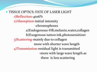  TISSUE OPTICS: FATE OF LASER LIGHT
1)Reflection-4to6%
2)Absorption-initial intensity
-chromophores
a)Endogenous-HB,melanin,water,collagen
b)Exogenous-tattoo ink,photosensitizer
3)Scattering-mainly due to collagen
more with shorter wave length
4)Transmission-residual light is transmitted
-more with large wave length as
there is less scattering
 
