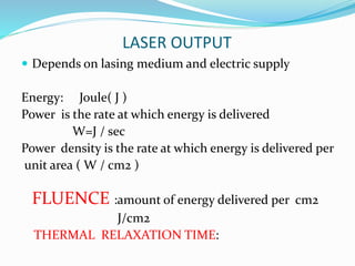 LASER OUTPUT
 Depends on lasing medium and electric supply
Energy: Joule( J )
Power is the rate at which energy is delivered
W=J / sec
Power density is the rate at which energy is delivered per
unit area ( W / cm2 )
FLUENCE :amount of energy delivered per cm2
J/cm2
THERMAL RELAXATION TIME:
 
