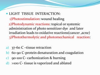  LIGHT TISSUE INTERACTION:
1)Photostimulation: wound healing
2)Photodynamic reactions: topical or systemic
administration of photo sensitizer dye and later
irradiation leads to oxidative reactions(cancer ,acne)
3)Photothermolytic and photomechanical reaction:
a) 37-60 C –tissue retraction
b) 60-90 C-protein denaturation and coagulation
c) 90-1oo C- carbonization & burning
d) >100 C- tissue is vaporized and ablated
 