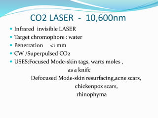 CO2 LASER - 10,600nm
 Infrared invisible LASER
 Target chromophore : water
 Penetration <1 mm
 CW /Superpulsed CO2
 USES:Focused Mode-skin tags, warts moles ,
as a knife
Defocused Mode-skin resurfacing,acne scars,
chickenpox scars,
rhinophyma
 