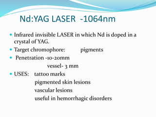 Nd:YAG LASER -1064nm
 Infrared invisible LASER in which Nd is doped in a
crystal of YAG.
 Target chromophore: pigments
 Penetration -10-20mm
vessel- 3 mm
 USES: tattoo marks
pigmented skin lesions
vascular lesions
useful in hemorrhagic disorders
 
