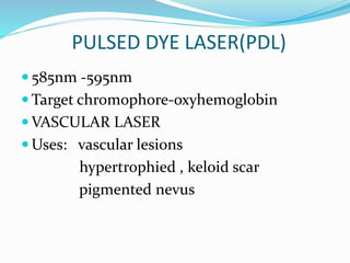PULSED DYE LASER(PDL)
 585nm -595nm
 Target chromophore-oxyhemoglobin
 VASCULAR LASER
 Uses: vascular lesions
hypertrophied , keloid scar
pigmented nevus
 